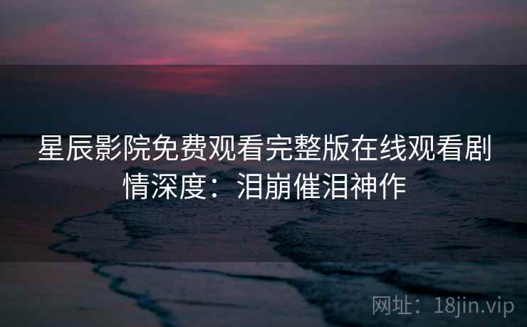 星辰影院免费观看完整版在线观看剧情深度：泪崩催泪神作