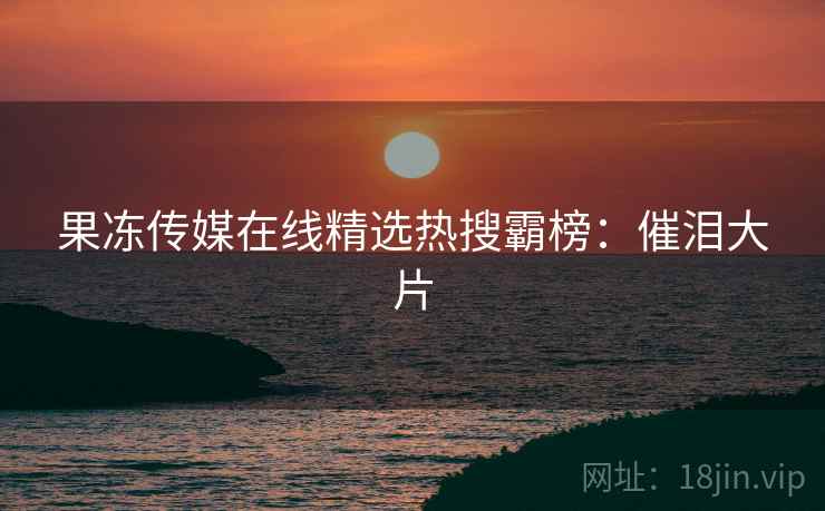 果冻传媒在线精选热搜霸榜：催泪大片