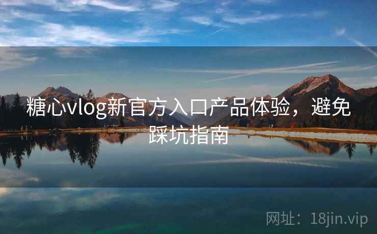 糖心vlog新官方入口产品体验,避免踩坑指南