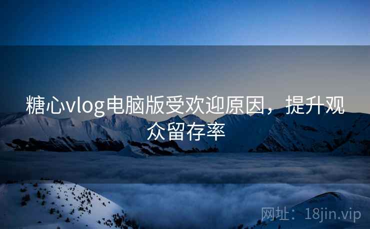 糖心vlog电脑版受欢迎原因，提升观众留存率