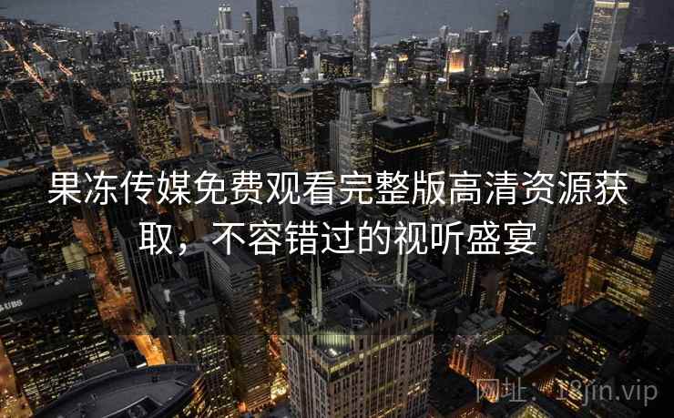 果冻传媒免费观看完整版高清资源获取，不容错过的视听盛宴