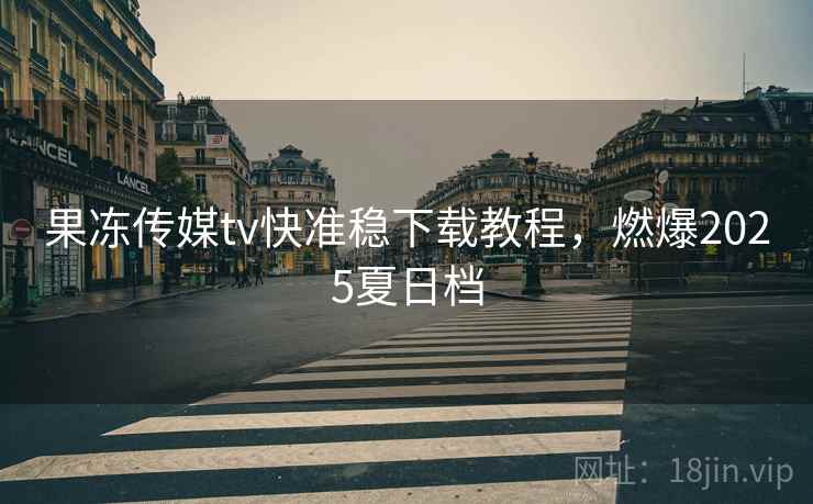 果冻传媒tv快准稳下载教程,燃爆2025夏日档