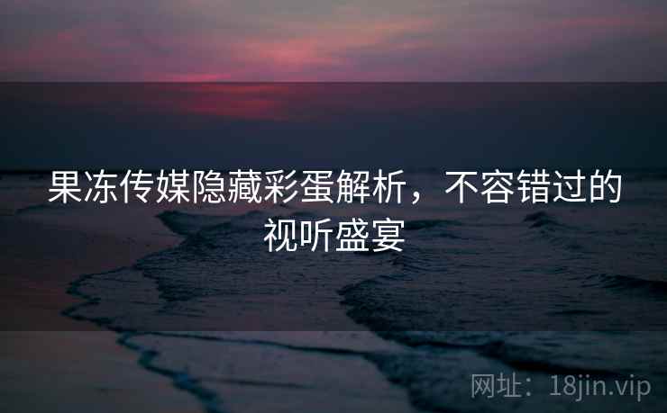 果冻传媒隐藏彩蛋解析,不容错过的视听盛宴